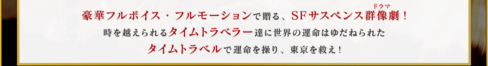 豪華フルボイス・フルモーションで贈る、SFサスペンス群像劇!時を越えられるタイムトラベラー達に世界の運命はゆだねられたタイムトラベルで運命を操り、東京を救え！