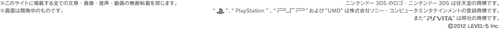 ※このサイトに掲載する全ての文章・画像・音声・動画の無断転載を禁じます。※画面は開発中のものです。ニンテンドー3DSのロゴ・ニンテンドー3DSは任天堂の商標です。“PlayStation”,“PSP”および“UMD”は株式会社ソニー・コンピュータエンタテインメントの登録商標です。また“PlayStation®Vita”は同社の商標です。(c)2012 LEVEL-5 Inc.