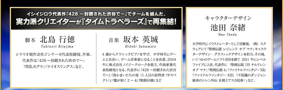イシイジロウ代表作『428 〜封鎖された渋谷で〜』でチームを組んだ、実力派クリエイターが『タイムトラベラーズ』で再集結！　脚本 北島 行徳 シナリオ制作会社ジンテーゼ代表取締役。作家。代表作は「428〜封鎖された渋谷で〜」「閃乱カグラ」「ケイオスリングス」など。 音楽 坂本 英城 4歳からクラシックピアノを学び、中学時代にゲームと出会い、ゲーム音楽家になることを決意。2004年に株式会社ノイジークロークを設立、作曲家兼代表取締役となる。代表作に『428〜封鎖された渋谷で〜』『真かまいたちの夜 11人目の訪問者（サスペクト）』『龍が如く2〜4』『無限回廊』など　キャラクターデザイン 池田 奈緒 大学時代にイラストレーターとして活動後、（株）スクウェアにて「聖剣伝説 レジェンド オブ マナ」キャラクターデザイン・グラフィックデザインを担当。その後、いくつかのゲームソフト会社を経て2011年にレベルファイブに入社。代表作に「聖剣伝説DS チルドレン オブ マナ」「聖剣伝説4」「ファイナルファンタジーXII」「ファイナルファンタジーXIII」「不思議のダンジョン 風来のシレン外伝 女剣士アスカ見参！」など。