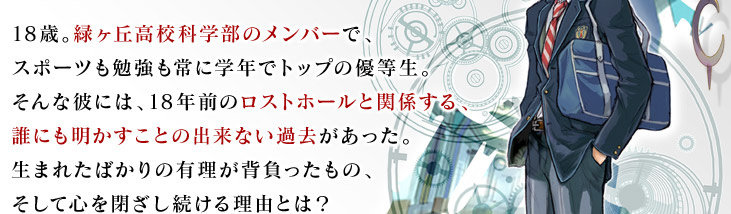 18歳。緑ヶ丘高校科学部のメンバーで、スポーツも勉強も常に学年でトップの優等生。そんな彼には、18年前のロストホールと関係する、誰にも明かすことの出来ない過去があった。生まれたばかりの有理が背負ったもの、そして心を閉ざし続ける理由とは？