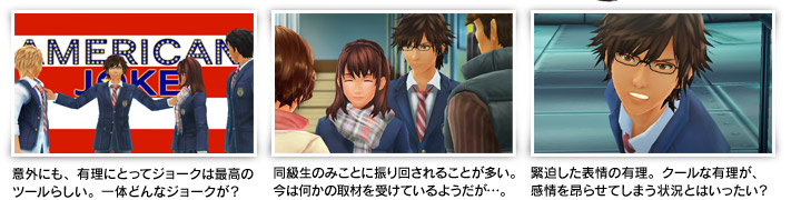 意外にも、有理にとってジョークは最高のツールらしい。一体どんなジョークが？ 同級生のみことに振り回されることが多い。今は何かの取材を受けているようだが…。 緊迫した表情の有理。クールな有理が、 感情を昂らせてしまう状況とはいったい？