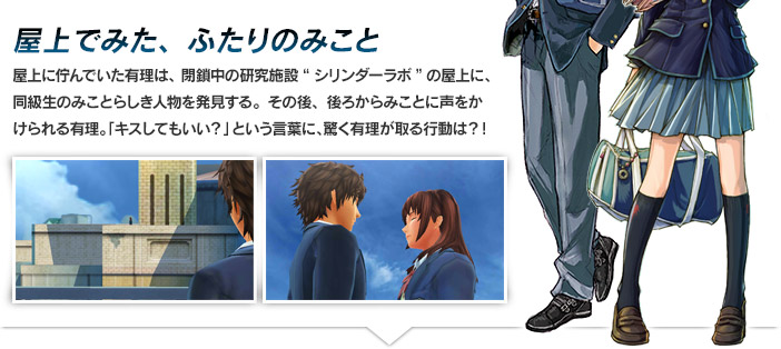 屋上でみた、ふたりのみこと 屋上に佇んでいた有理は、閉鎖中の研究施設“シリンダーラボ”の屋上に、同級生のみことらしき人物を発見する。その後、後ろからみことに声をかけられる有理。「キスしてもいい？」という言葉に、驚く有理が取る行動は？！