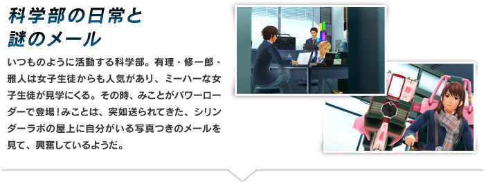 科学部の日常と謎のメール いつものように活動する科学部。有理・修一郎・雅人は女子生徒からも人気があり、ミーハーな女子生徒が見学にくる。その時、みことがパワーローダーで登場！みことは、突如送られてきた、シリンダーラボの屋上に自分がいる写真つきのメールを見て、興奮しているようだ。