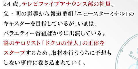 24歳。テレビファイブアナウンス部の社員。父・明の影響から報道番組「ニュースターミナル」のキャスターを目指しているが、いまは、バラエティー番組ばかりに出演している。謎のテロリスト「ドクロの怪人」の正体をスクープするため、取材を行ううちに予想もしない事件に巻き込まれていく。