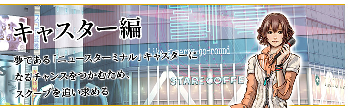 キャスター編
夢である「ニュースターミナル」キャスターになるチャンスをつかむため、スクープを追い求める