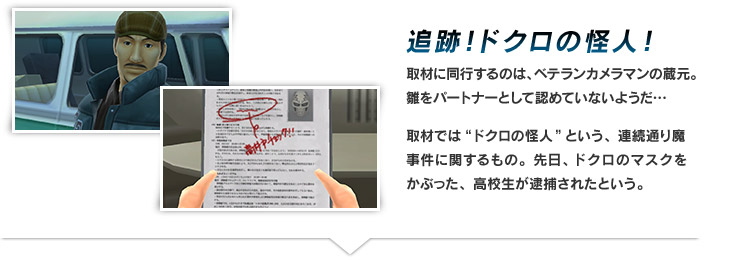 追跡！ドクロの怪人！　取材に同行するのは、ベテランカメラマンの蔵元。雛をパートナーとして認めていないようだ…
取材では“ドクロの怪人”という、連続通り魔事件に関するもの。先日、ドクロのマスクをかぶった、高校生が逮捕されたという。