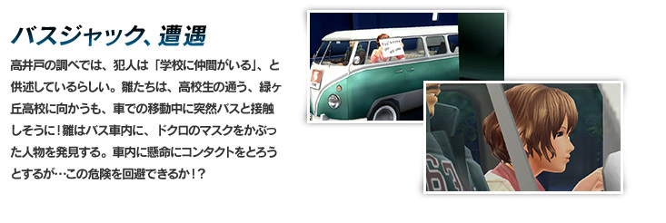 バスジャック、遭遇　高井戸の調べでは、犯人は「学校に仲間がいる」、と供述しているらしい。雛たちは、高校生の通う、緑ヶ丘高校に向かう！
車で移動中、突然バスと接触しそうに！雛はバス車内に、ドクロのマスクをかぶった人物を発見する。車内に懸命にコンタクトをとろうとするが…この危険を回避できるか！？