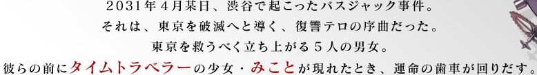 2031年4月某日、渋谷で起こったバスジャック事件。それは、東京を破滅へと導く、復讐テロの序曲だった。東京を救うべく立ち上がる5人の男女。彼らの前にタイムトラベラーの少女・みことが現れたとき、運命の歯車が回りだす。