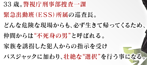 33歳。警視庁刑事部捜査一課緊急出動班（ＥＳＳ）所属の巡査長。どんな危険な現場からも、必ず生きて帰ってくるため、仲間からは“不死身の男”と呼ばれる。家族を誘拐した犯人からの指示を受けバスジャックに加わり、壮絶な“選択”を行う事になる。