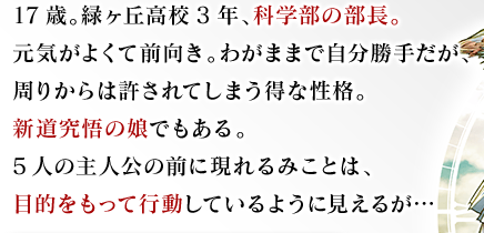 17歳。緑ヶ丘高校3年、科学部の部長。元気がよくて前向き。わがままで自分勝手だが、周りからは許されてしまう得な性格。新道究悟の娘でもある。5人の主人公の前に現れるみことは、目的をもって行動しているように見えるが…