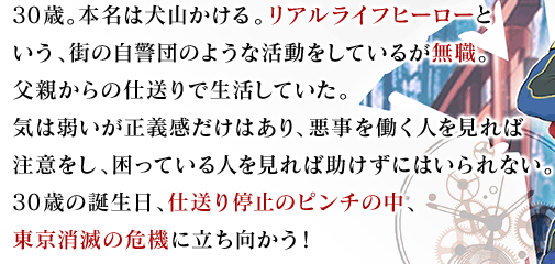 30歳。本名は犬山かける。リアルライフヒーローという、街の自警団のような活動をしているが無職。父親からの仕送りで生活していた。気は弱いが正義感だけはあり、悪事を働く人を見れば注意をし、困っている人を見れば助けずにはいられない。30歳の誕生日、仕送り停止のピンチの中、東京消滅の危機に立ち向かう！