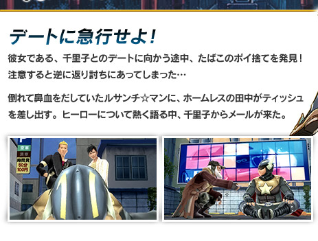 デートに急行せよ！　彼女である、千里子とのデートに向かう途中、たばこのポイ捨てを発見！注意すると逆に返り討ちにあってしまった…倒れて鼻血をだしていたルサンチ☆マンに、ホームレスの田中がティッシュを差し出す。ヒーローについて熱く語る中、千里子からメールが来た。