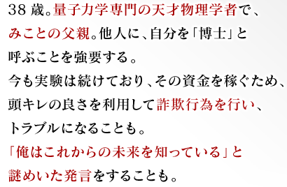 38歳。量子力学専門の天才物理学者で、みことの父親。他人に、自分を「博士」と呼ぶことを強要する。今も実験は続けており、その資金を稼ぐため、頭キレの良さを利用して詐欺行為を行い、トラブルになることも。「俺はこれからの未来を知っている」と謎めいた発言をすることも。