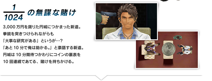 1/1024の無謀な賭け 3,000万円を貸りた円城につかまった新道。拳銃を突きつけられながらも「大事な研究がある」というが…？「あと10分で俺は助かる。」と豪語する新道。円城は10分間待つかわりにコインの裏表を10回連続であてる、賭けを持ちかける。