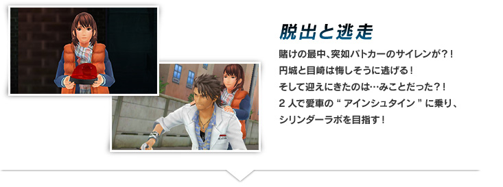 脱出と逃亡 賭けの最中、突如パトカーのサイレンが？！円城と目崎は悔しそうに逃げる！そして迎えにきたのは…みことだった？！2人で愛車の“アインシュタイン”に乗り、シリンダーラボを目指す！