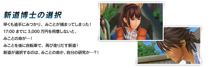 新道博士の選択 早くも追手にみつかり、みことが捕まってしまった！17:00までに3,000万円を用意しないと、みことの命が…！みことを後に自転車で、再び走りだす新道！新道が選択するのは、みことの命か、自分の研究か…？！