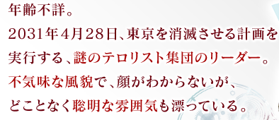 年齢不詳。2031年4月28日、東京を消滅させる計画を実行する、謎のテロリスト集団のリーダー。不気味な風貌で、顔がわからないが、どことなく聡明な雰囲気も漂っている。