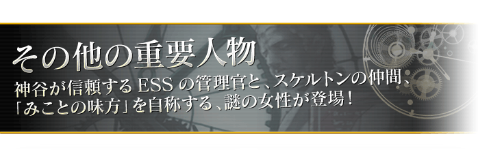 その他の重要人物
神谷が信頼するESSの管理官と、スケルトンの仲間、 
「みことの味方」を自称する、謎の女性が登場！