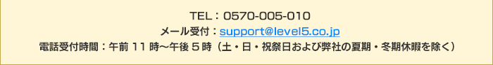 TEL： 0570-005-010 メール受付：support@level5.co.jp 電話受付時間：午前11時～午後5時（土・日・祝祭日および弊社の夏期・冬期休暇を除く）