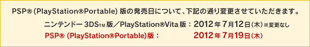 PSPR (PlayStationRPortable)版の発売日について、下記の通り変更させていただきます。／ニンテンドー3DSTM版／PlayStationRVita版：2012年7月12日（木）※変更なし／PSPR (PlayStationRPortable)版：2012年7月19日（木）