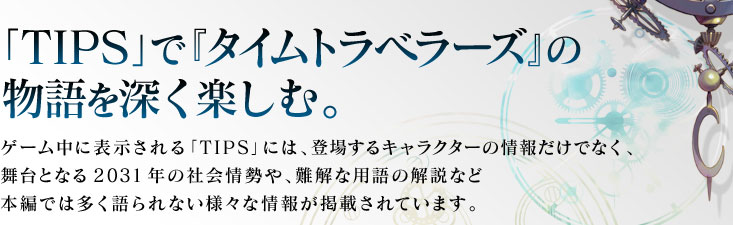 「TIPS」で『タイムトラベラーズ』の物語を深く楽しむ。ゲーム中に表示される「TIPS」には、登場するキャラクターの情報だけでなく、舞台となる2031年の社会情勢や、難解な用語の解説など本編では多く語られない様々な情報が掲載されています。ゲーム内のテキストで、青く光る文字を選択すると、TIPSが表示される。