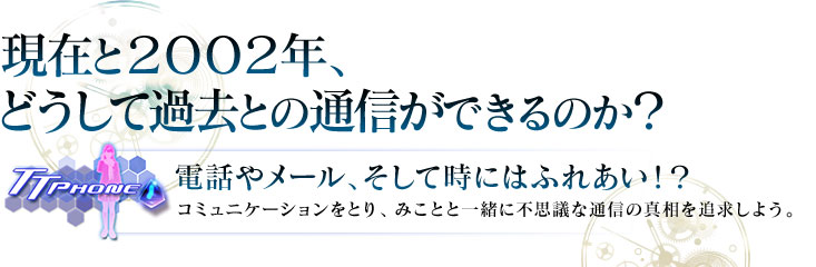 現在と２００２年、どうして過去との通信できるのか？電話やメール、そして時にはふれあい！？コミュニケーションをとり、みことと一緒に不思議な通信の真相を追求しよう。