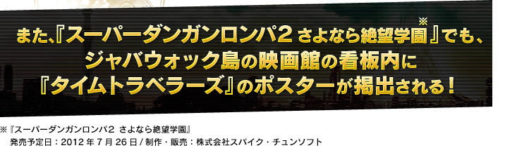 また、『スーパーダンガンロンパ２ さよなら絶望学園』でも、(発売予定日：2012年7月26日/制作・販売：株式会社スパイク・チュンソフト)ジャバウォック島の映画館の看板内に『タイムトラベラーズ』のポスターが掲出される！